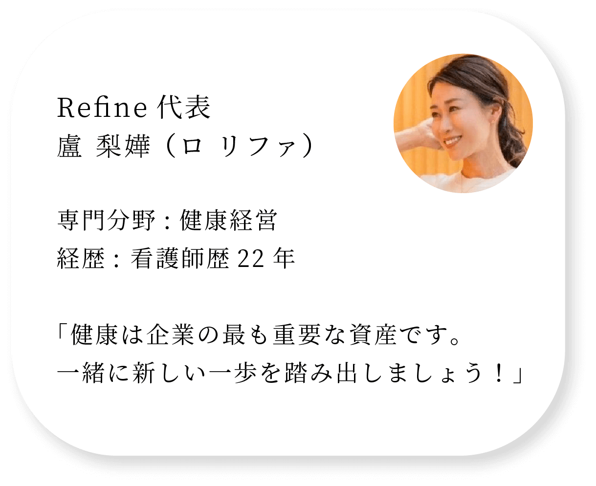 Refine代表 盧 梨嬅 （ロ リファ） 専門分野:健康経営 経歴: 看護師歴22年「健康は企業の最も重要な資産です。一緒に新しい一歩を踏み出しましょう！」