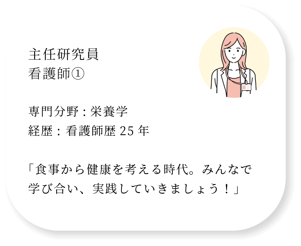主任研究員 看護師① 専門分野:栄養学 経歴: 看護師歴25年  「食事から健康を考える時代。みんなで学び合い、実践していきましょう！」