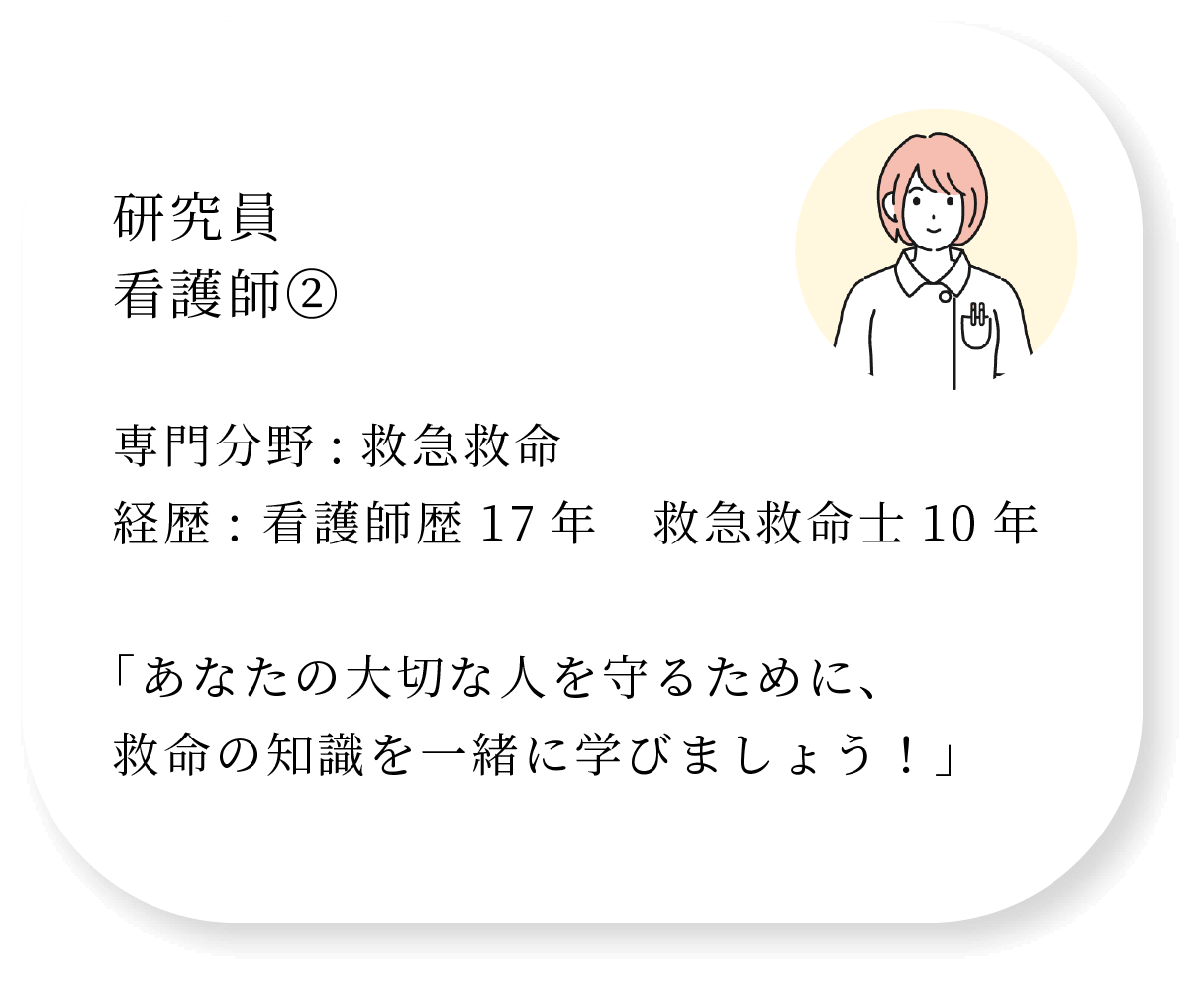 研究員 看護師② 専門分野:救急救命 経歴: 看護師歴17年　救急救命士10年  「あなたの大切な人を守るために、救命の知識を一緒に学びましょう！」